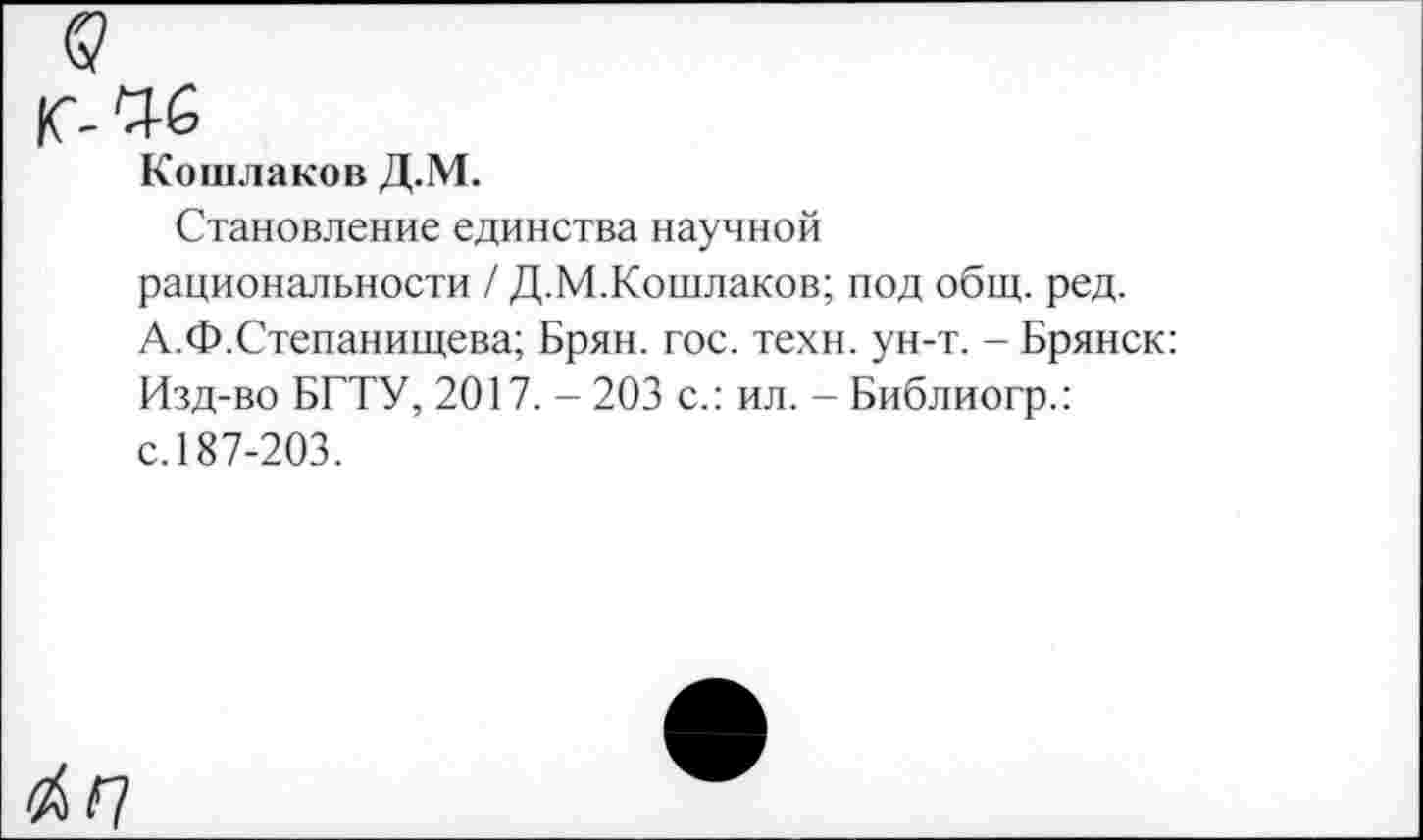 ﻿Кошлаков Д.М.
Становление единства научной рациональности / Д.М.Кошлаков; под общ. ред. А.Ф.Степанищева; Брян. гос. техн. ун-т. - Брянск: Изд-во БГТУ, 2017. - 203 с.: ил. - Библиогр.: с. 187-203.